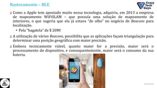 Rastreamento – BLE
Δ Como a Apple tem apostado muito nessa tecnologia, adquiriu, em 2013 a empresa
de mapeamento WiFiSLAM – que possuía uma solução de mapeamento de
interiores, o que sugeria que ela já estava “de olho” no negócio de Beacons para
localização.
• Pela “bagatela” de $ 20M!
Δ A utilização de vários Beacons, possibilita que as aplicações façam triangulação para
determinar uma posição geográfica com maior precisão.
Δ Embora tecnicamente viável, quanto maior for a precisão, maior será o
processamento do dispositivo, e consequentemente, maior será o consumo da sua
bateria.
26/10/2016II Congresso de Ciência e Tecnologia da PUC-GO
 