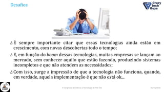 Desafios
Δ É sempre importante citar que essas tecnologias ainda estão em
crescimento, com novas descobertas todo o tempo;
Δ E, em função do boom dessas tecnologias, muitas empresas se lançam ao
mercado, sem conhecer aquilo que estão fazendo, produzindo sistemas
incompletos e que não atendem as necessidades;
Δ Com isso, surge a impressão de que a tecnologia não funciona, quando,
em verdade, aquela implementação é que não está ok...
26/10/2016II Congresso de Ciência e Tecnologia da PUC-GO
 