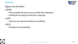 Desafios
Alguns dos desafios:
Δ RFID:
• Necessidade de testes para escolha das etiquetas;
• Avaliação da relação material x etiqueta;
Δ GPS:
• Alcance de sinal do hardware escolhido;
Δ BLE:
• Hardware de qualidade
26/10/2016II Congresso de Ciência e Tecnologia da PUC-GO
 