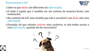 Rastreamento e IoT
Δ Sabe-se que dados são diferentes de informação;
Δ O dado é aquilo que é medido em um sistema de maneira bruta, sem
tratamento;
Δ No contexto do IoT, uma medida que não é acessível é um dado, não uma
informação.
Δ Exemplo: de que adianta rastrear meu cachorro, se não tenho acesso a
essa informação, quando ela for necessária?
26/10/2016II Congresso de Ciência e Tecnologia da PUC-GO
 
