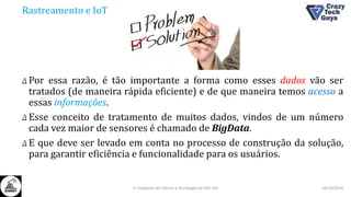 Rastreamento e IoT
Δ Por essa razão, é tão importante a forma como esses dados vão ser
tratados (de maneira rápida eficiente) e de que maneira temos acesso a
essas informações.
Δ Esse conceito de tratamento de muitos dados, vindos de um número
cada vez maior de sensores é chamado de BigData.
Δ E que deve ser levado em conta no processo de construção da solução,
para garantir eficiência e funcionalidade para os usuários.
26/10/2016II Congresso de Ciência e Tecnologia da PUC-GO
 