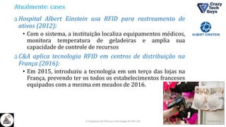 Atualmente: cases
Δ Hospital Albert Einstein usa RFID para rastreamento de
ativos (2012):
• Com o sistema, a instituição localiza equipamentos médicos,
monitora temperatura de geladeiras e amplia sua
capacidade de controle de recursos
Δ C&A aplica tecnologia RFID em centros de distribuição na
França (2016):
• Em 2015, introduziu a tecnologia em um terço das lojas na
França, prevendo ter os todos os estabelecimentos franceses
equipados com a mesma em meados de 2016.
26/10/2016II Congresso de Ciência e Tecnologia da PUC-GO
 