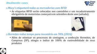 Atualmente: cases
Δ Macy’s etiquetará todas as mercadorias com RFID
• As etiquetas RFID serão colocadas nos caminhões e um recadastramento
obrigatório de motoristas começará em setembro deste ano (adiado);
Δ Hermitex reduz tempo para inventário em 70% (2016)
• Além de otimizar os processos de contagem, a confecção Hermitex, de
Campinas (SP), atingiu o índice de 100% de rastreabilidade de seus
produtos
26/10/2016II Congresso de Ciência e Tecnologia da PUC-GO
 