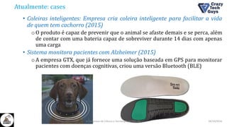 Atualmente: cases
• Coleiras inteligentes: Empresa cria coleira inteligente para facilitar a vida
de quem tem cachorro (2015)
oO produto é capaz de prevenir que o animal se afaste demais e se perca, além
de contar com uma bateria capaz de sobreviver durante 14 dias com apenas
uma carga
• Sistema monitora pacientes com Alzheimer (2015)
oA empresa GTX, que já fornece uma solução baseada em GPS para monitorar
pacientes com doenças cognitivas, criou uma versão Bluetooth (BLE)
26/10/2016II Congresso de Ciência e Tecnologia da PUC-GO
 