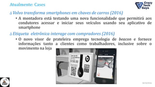 Atualmente: Cases
Δ Volvo transforma smartphones em chaves de carros (2016)
• A montadora está testando uma nova funcionalidade que permitirá aos
condutores acessar e iniciar seus veículos usando seu aplicativo de
smartphone
Δ Etiqueta eletrônica interage com compradores (2016)
• O novo visor de prateleira emprega tecnologia de beacon e fornece
informações tanto a clientes como trabalhadores, inclusive sobre o
movimento na loja
26/10/2016II Congresso de Ciência e Tecnologia da PUC-GO
 