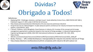 Dúvidas?
enio.filho@ifg.edu.br
Obrigado a Todos!
26/10/2016 II Congresso de Ciência e Tecnologia da PUC-GO
Referências:
• Deploying RFID - Challenges, Solutions, and Open Issues", book edited by Cristina Turcu, ISBN 978-953-307-380-4,
Published: August 17, 2011 under CC BY-NC-SA 3.0 license.
• http://www.automacaoindustrial.info/industria-4-0-uma-visao-da-automacao-industrial
• Hung-An Kao Jay Lee, Behrad Bagheri. A cyber-physical systems architecture for industry 4.0-based manufacturing
systems. ScienceDirect, 2015.
• F Shrouf, J Ordieres, and G Miragliotta. Smart factories in industry 4.0: A review of the concept and of energy
management approached in production based on the internet of things paradigm. In Industrial Engineering and
Engineering Management (IEEM), 2014 IEEE International Conference on, pages 697–701. IEEE, 2014.
• https://www-
304.ibm.com/events/tools/interconnect/2016ems/REST/presentations/PDF/InterConnect2016_1648.pdf
• Burke, Thomas J. - OPC Unified Architecture: Interoperability for Industrie 4.0 and the Internet of Things
• http://www.slideshare.net/AlexisGion/outthink-complexity-with-industrie-40-with-watson-iot
 