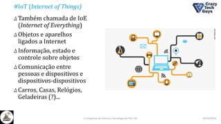 #IoT (Internet of Things)
Δ Também chamada de IoE
(Internet of Everything)
Δ Objetos e aparelhos
ligados a Internet
Δ Informação, estado e
controle sobre objetos
Δ Comunicação entre
pessoas e dispositivos e
dispositivos-dispositivos
Δ Carros, Casas, Relógios,
Geladeiras (?)...
26/10/2016II Congresso de Ciência e Tecnologia da PUC-GO
 