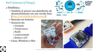 #IoT (Internet of Things)
Δ Telefônica
• Também já possuí sua plataforma de
desenvolvimento em sua versão beta
(http://iot.telefonicabeta.com/)
• Baseada em Arduino
• Sensores de:
oUmidade
oTemperatura
oRuído
oLuminosidade
oBotões e I/O
• Linux, Windows e Mac
26/10/2016II Congresso de Ciência e Tecnologia da PUC-GO
 