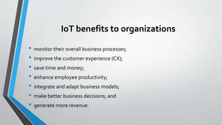 IoT benefits to organizations
• monitor their overall business processes;
• improve the customer experience (CX);
• save time and money;
• enhance employee productivity;
• integrate and adapt business models;
• make better business decisions; and
• generate more revenue.
 