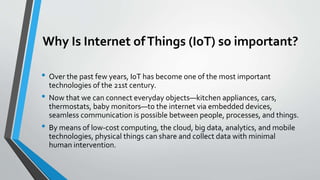 Why Is Internet ofThings (IoT) so important?
• Over the past few years, IoT has become one of the most important
technologies of the 21st century.
• Now that we can connect everyday objects—kitchen appliances, cars,
thermostats, baby monitors—to the internet via embedded devices,
seamless communication is possible between people, processes, and things.
• By means of low-cost computing, the cloud, big data, analytics, and mobile
technologies, physical things can share and collect data with minimal
human intervention.
 