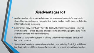 Disadvantages IoT
• As the number of connected devices increases and more information is
shared between devices, the potential that a hacker could steal confidential
information also increases.
• Enterprises may eventually have to deal with massive numbers -- maybe
even millions -- of IoT devices, and collecting and managing the data from
all those devices will be challenging.
• If there's a bug in the system, it's likely that every connected device will
become corrupted.
• Since there's no international standard of compatibility for IoT, it's difficult
for devices from different manufacturers to communicate with each other.
 