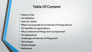 Table Of Content
• History of Iot
• Iot Definition
• How IoT works?
• What is an example of an Internet ofThings device?
• IoT benefits to organizations
• Why Is Internet ofThings (IoT) so important?
• Iot Applications
• Challenges of Internet ofThings (IoT)
• Advantages
• Disadvantages
• References
 