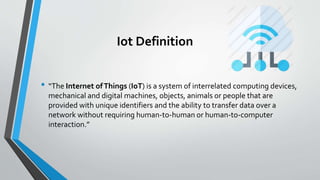 Iot Definition
• “The Internet ofThings (IoT) is a system of interrelated computing devices,
mechanical and digital machines, objects, animals or people that are
provided with unique identifiers and the ability to transfer data over a
network without requiring human-to-human or human-to-computer
interaction.”
 