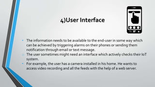 4)User Interface
• The information needs to be available to the end-user in some way which
can be achieved by triggering alarms on their phones or sending them
notification through email or text message.
o The user sometimes might need an interface which actively checks their IoT
system.
• For example, the user has a camera installed in his home. He wants to
access video recording and all the feeds with the help of a web server.
 