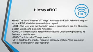 History of IOT
•1999- The term "Internet of Things" was used by Kevin Ashton during his
work at P&G which became widely accepted
•2004 - The term was mentioned in famous publications like the Guardian,
Boston Globe, and Scientific American
•2005-UN's International Telecommunications Union (ITU) published its
first report on this topic.
•2008- The Internet of Things was born
•2011- Gartner, the market research company, include "The Internet of
Things" technology in their research
 