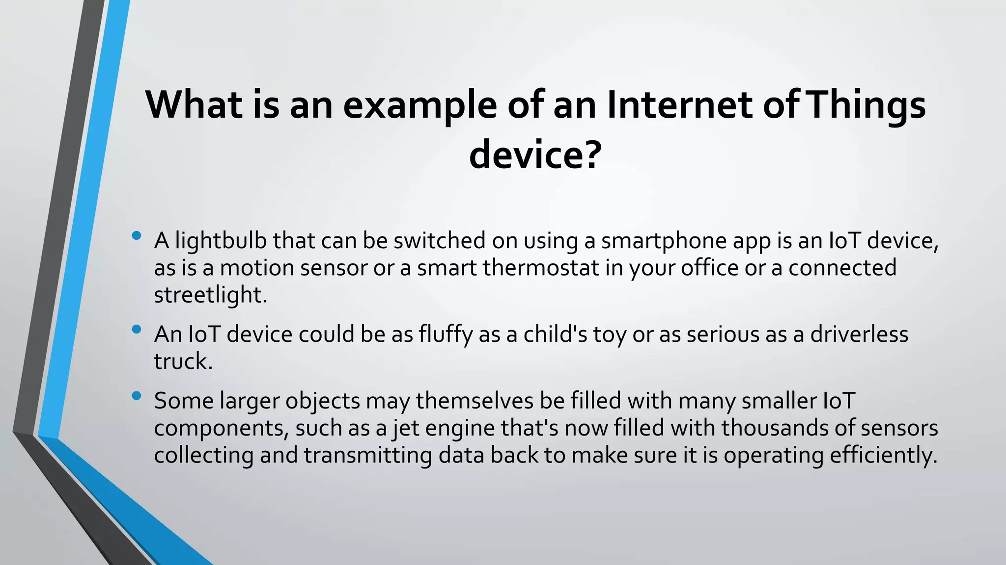 What is an example of an Internet ofThings
device?
• A lightbulb that can be switched on using a smartphone app is an IoT device,
as is a motion sensor or a smart thermostat in your office or a connected
streetlight.
• An IoT device could be as fluffy as a child's toy or as serious as a driverless
truck.
• Some larger objects may themselves be filled with many smaller IoT
components, such as a jet engine that's now filled with thousands of sensors
collecting and transmitting data back to make sure it is operating efficiently.
 