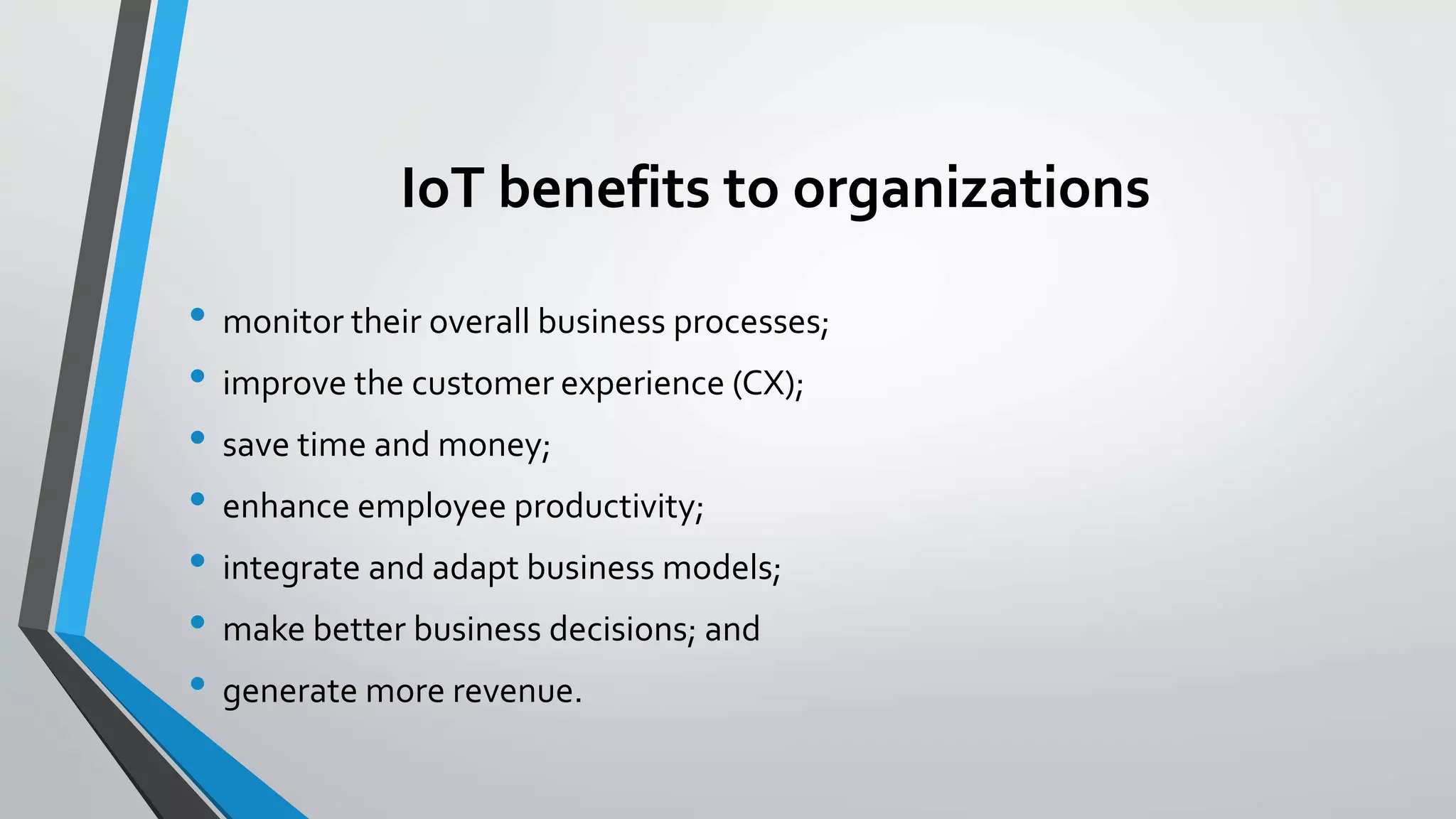 IoT benefits to organizations
• monitor their overall business processes;
• improve the customer experience (CX);
• save time and money;
• enhance employee productivity;
• integrate and adapt business models;
• make better business decisions; and
• generate more revenue.
 