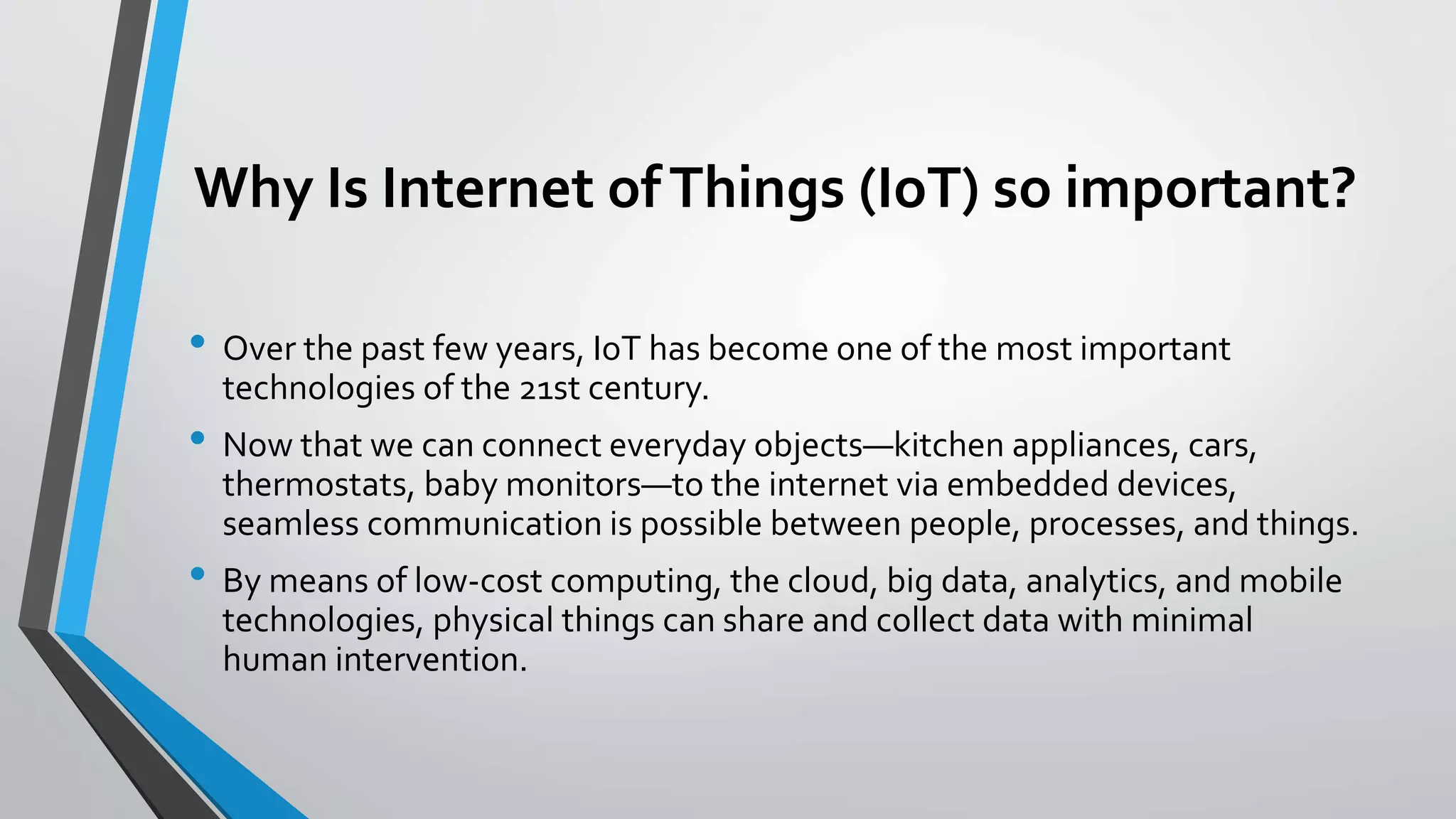 Why Is Internet ofThings (IoT) so important?
• Over the past few years, IoT has become one of the most important
technologies of the 21st century.
• Now that we can connect everyday objects—kitchen appliances, cars,
thermostats, baby monitors—to the internet via embedded devices,
seamless communication is possible between people, processes, and things.
• By means of low-cost computing, the cloud, big data, analytics, and mobile
technologies, physical things can share and collect data with minimal
human intervention.
 