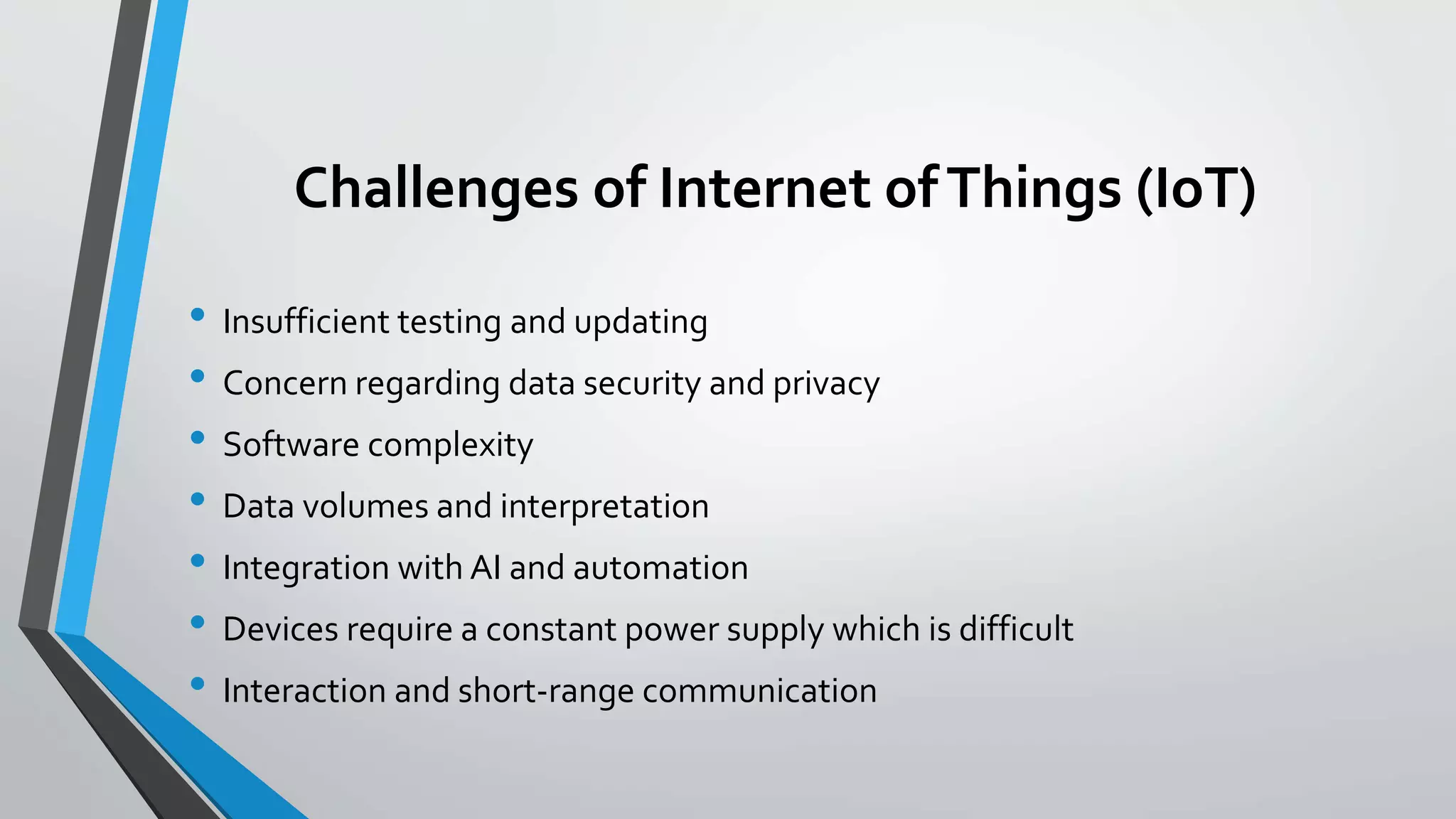 Challenges of Internet ofThings (IoT)
• Insufficient testing and updating
• Concern regarding data security and privacy
• Software complexity
• Data volumes and interpretation
• Integration with AI and automation
• Devices require a constant power supply which is difficult
• Interaction and short-range communication
 