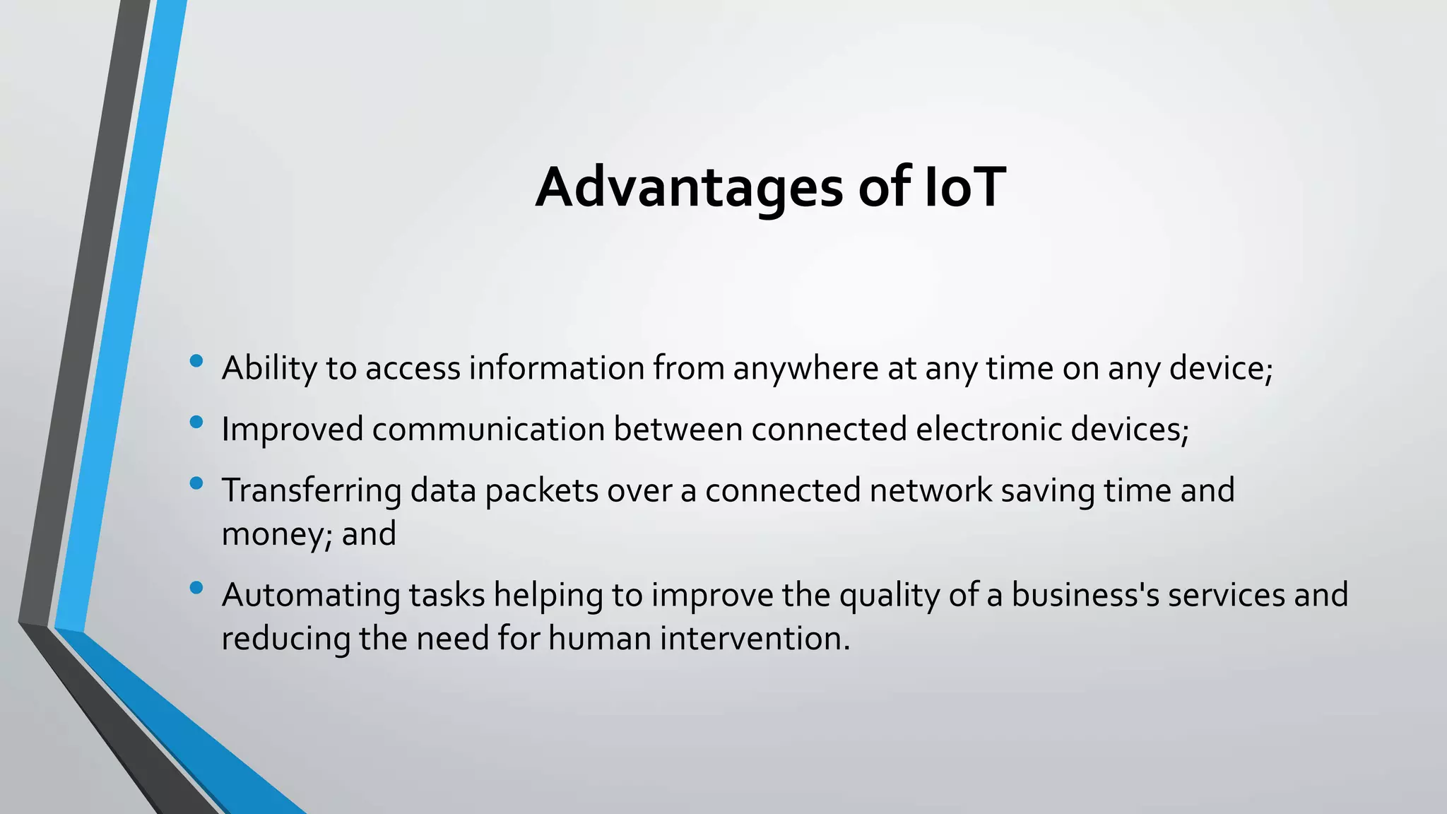 Advantages of IoT
• Ability to access information from anywhere at any time on any device;
• Improved communication between connected electronic devices;
• Transferring data packets over a connected network saving time and
money; and
• Automating tasks helping to improve the quality of a business's services and
reducing the need for human intervention.
 
