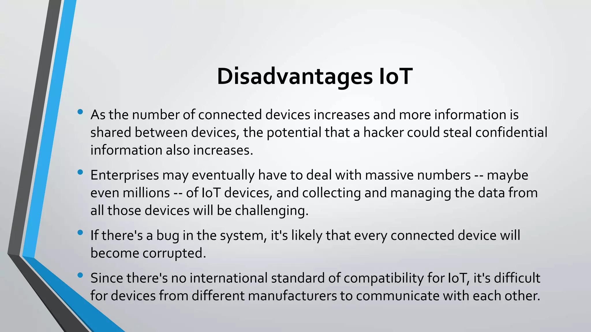 Disadvantages IoT
• As the number of connected devices increases and more information is
shared between devices, the potential that a hacker could steal confidential
information also increases.
• Enterprises may eventually have to deal with massive numbers -- maybe
even millions -- of IoT devices, and collecting and managing the data from
all those devices will be challenging.
• If there's a bug in the system, it's likely that every connected device will
become corrupted.
• Since there's no international standard of compatibility for IoT, it's difficult
for devices from different manufacturers to communicate with each other.
 