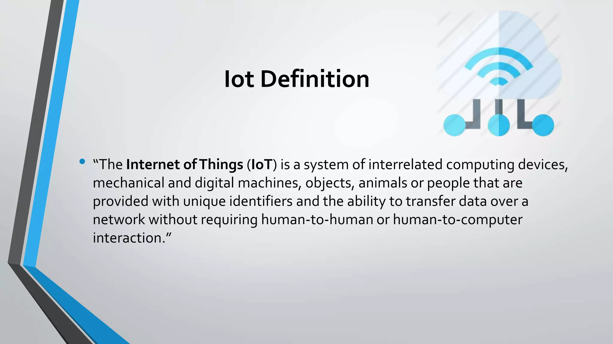 Iot Definition
• “The Internet ofThings (IoT) is a system of interrelated computing devices,
mechanical and digital machines, objects, animals or people that are
provided with unique identifiers and the ability to transfer data over a
network without requiring human-to-human or human-to-computer
interaction.”
 