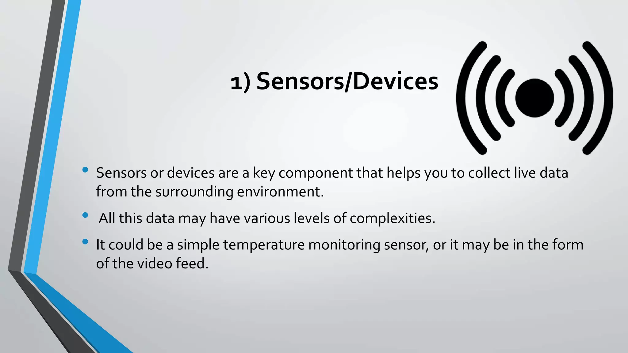 1) Sensors/Devices
• Sensors or devices are a key component that helps you to collect live data
from the surrounding environment.
• All this data may have various levels of complexities.
• It could be a simple temperature monitoring sensor, or it may be in the form
of the video feed.
 