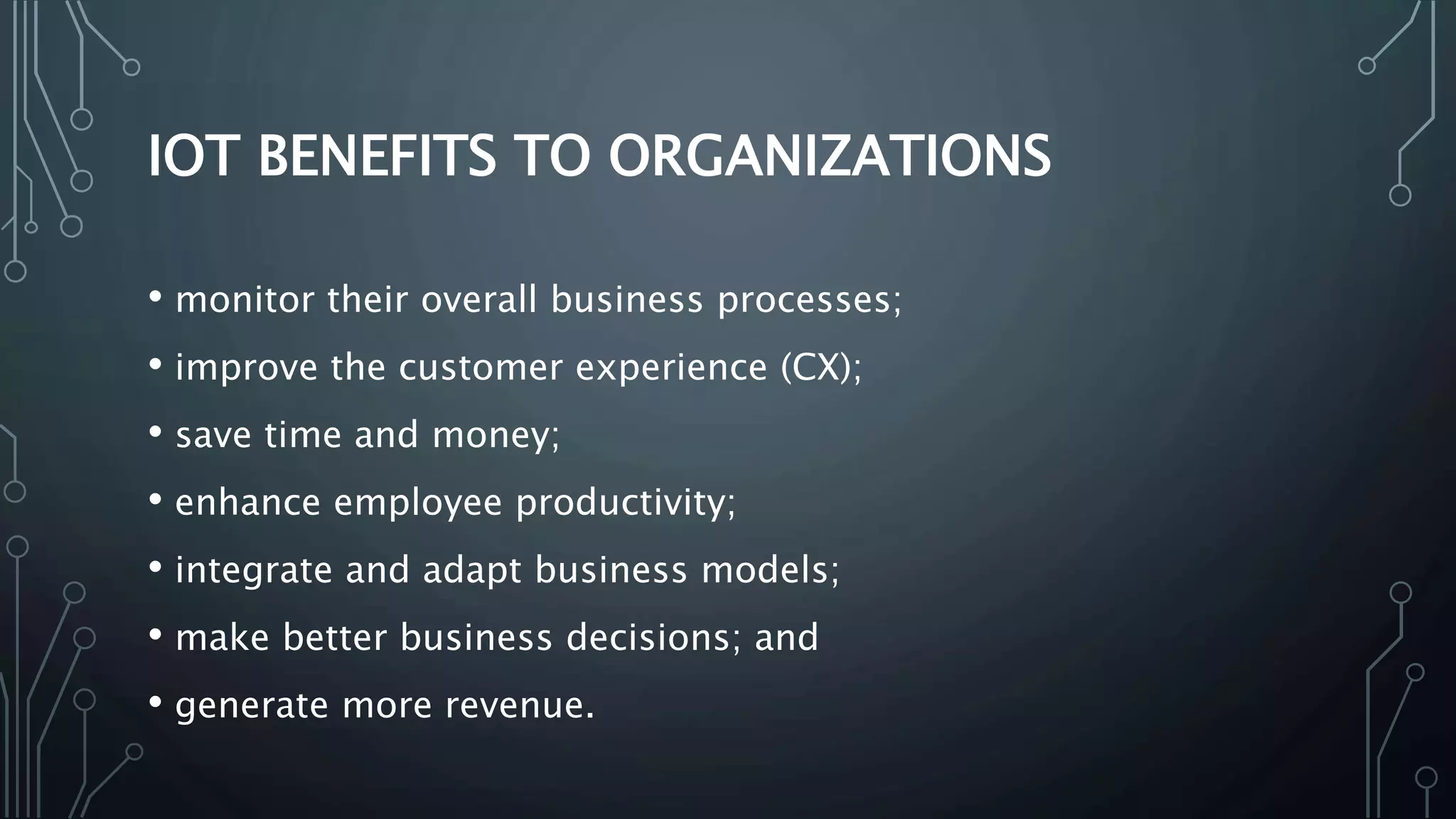 IOT BENEFITS TO ORGANIZATIONS
• monitor their overall business processes;
• improve the customer experience (CX);
• save time and money;
• enhance employee productivity;
• integrate and adapt business models;
• make better business decisions; and
• generate more revenue.
 