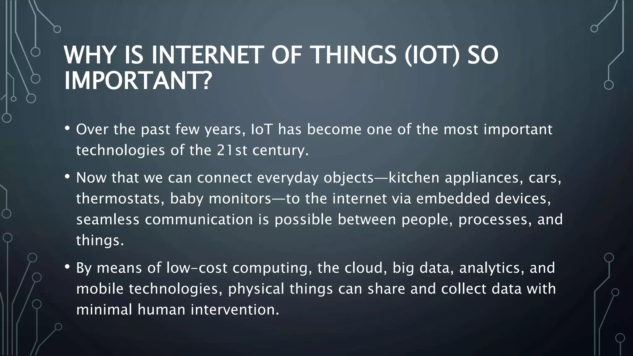 WHY IS INTERNET OF THINGS (IOT) SO
IMPORTANT?
• Over the past few years, IoT has become one of the most important
technologies of the 21st century.
• Now that we can connect everyday objects—kitchen appliances, cars,
thermostats, baby monitors—to the internet via embedded devices,
seamless communication is possible between people, processes, and
things.
• By means of low-cost computing, the cloud, big data, analytics, and
mobile technologies, physical things can share and collect data with
minimal human intervention.
 