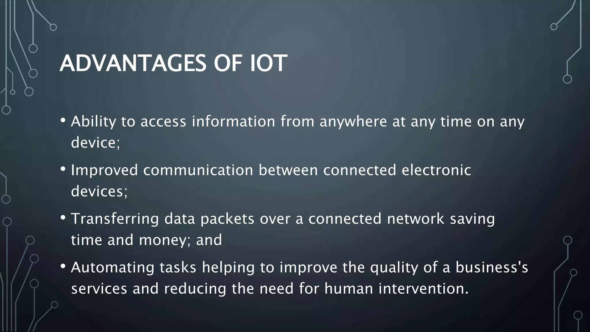 ADVANTAGES OF IOT
• Ability to access information from anywhere at any time on any
device;
• Improved communication between connected electronic
devices;
• Transferring data packets over a connected network saving
time and money; and
• Automating tasks helping to improve the quality of a business's
services and reducing the need for human intervention.
 