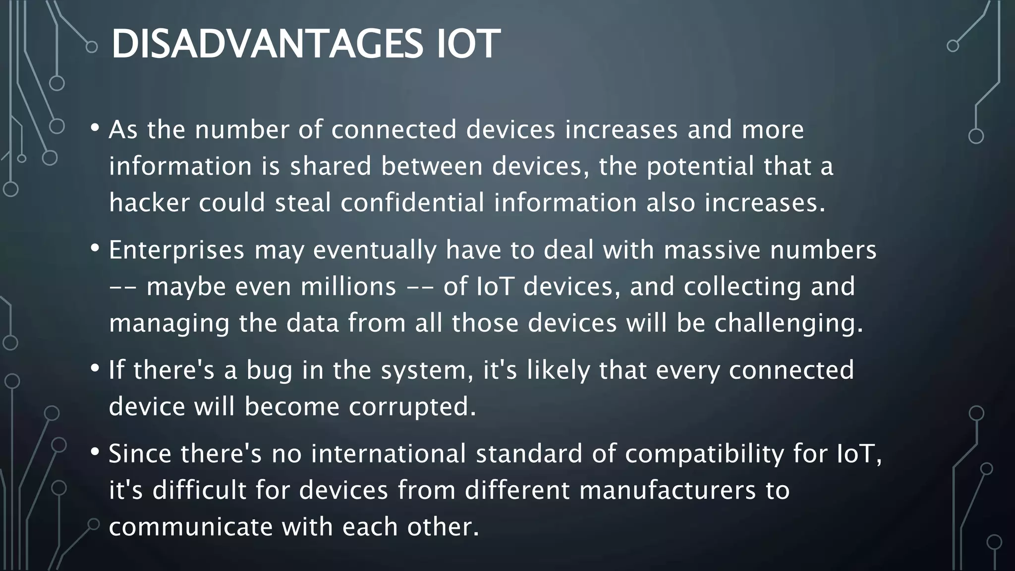 DISADVANTAGES IOT
• As the number of connected devices increases and more
information is shared between devices, the potential that a
hacker could steal confidential information also increases.
• Enterprises may eventually have to deal with massive numbers
-- maybe even millions -- of IoT devices, and collecting and
managing the data from all those devices will be challenging.
• If there's a bug in the system, it's likely that every connected
device will become corrupted.
• Since there's no international standard of compatibility for IoT,
it's difficult for devices from different manufacturers to
communicate with each other.
 