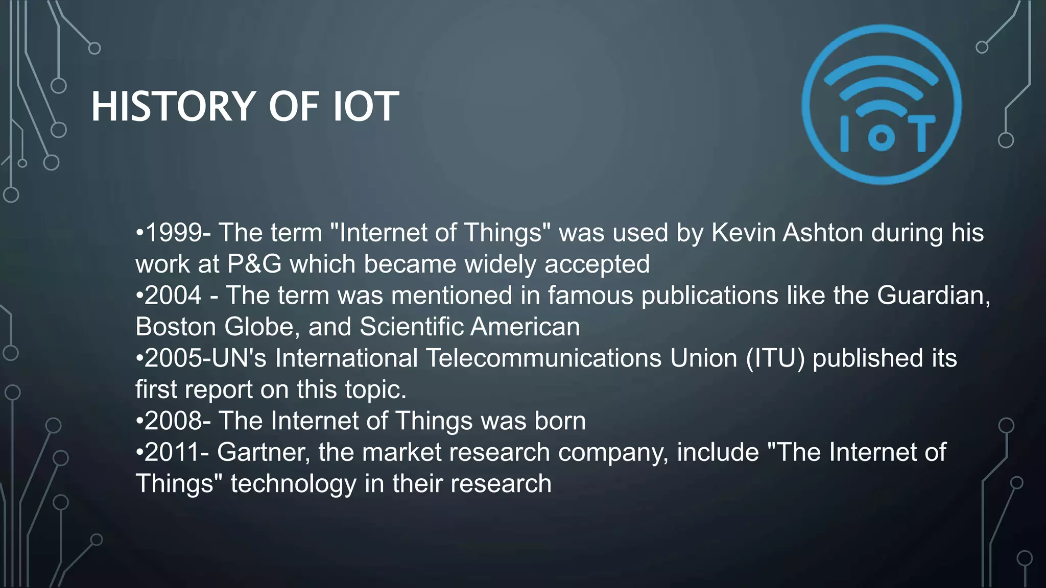 HISTORY OF IOT
•1999- The term "Internet of Things" was used by Kevin Ashton during his
work at P&G which became widely accepted
•2004 - The term was mentioned in famous publications like the Guardian,
Boston Globe, and Scientific American
•2005-UN's International Telecommunications Union (ITU) published its
first report on this topic.
•2008- The Internet of Things was born
•2011- Gartner, the market research company, include "The Internet of
Things" technology in their research
 
