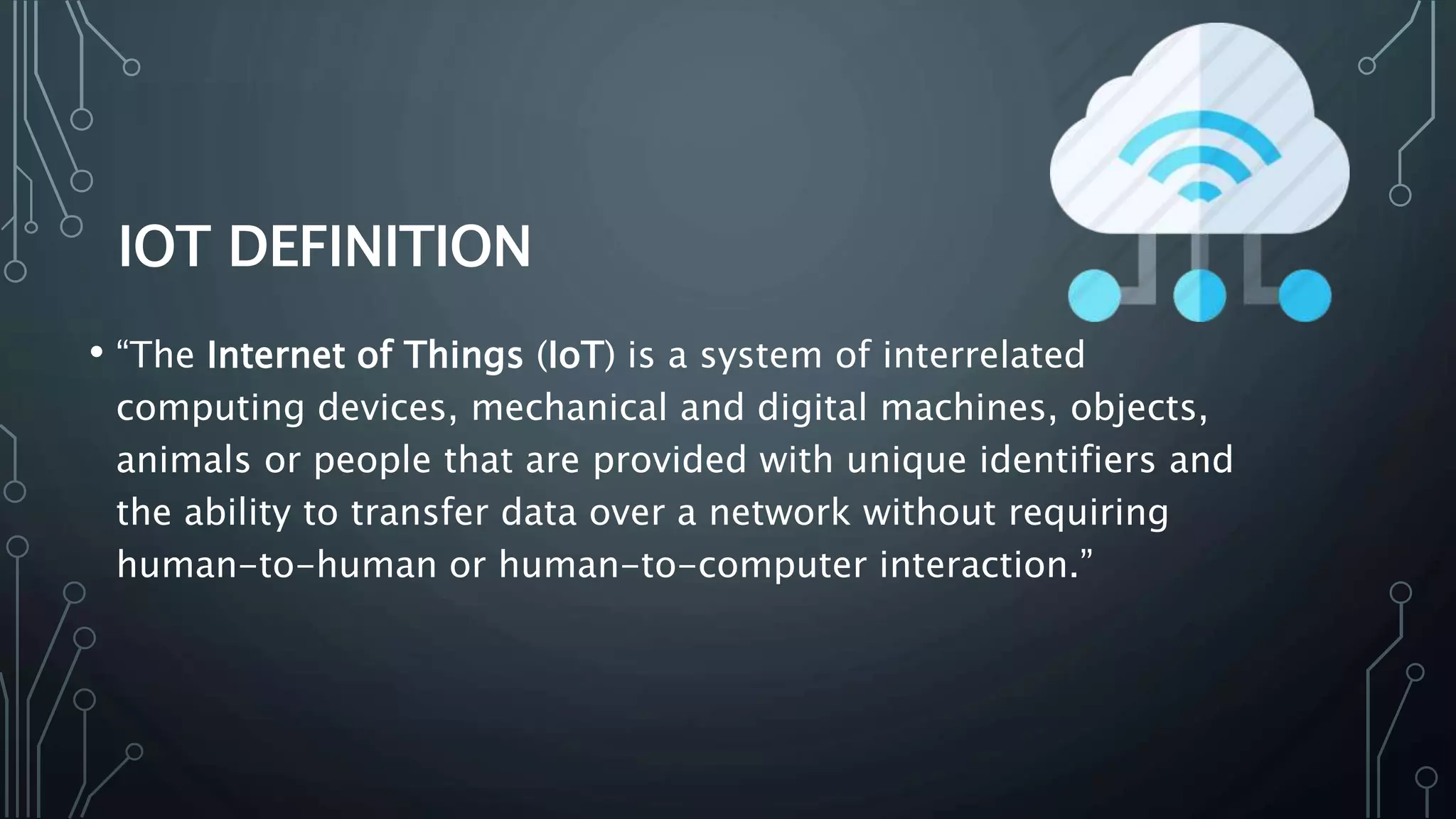 IOT DEFINITION
• “The Internet of Things (IoT) is a system of interrelated
computing devices, mechanical and digital machines, objects,
animals or people that are provided with unique identifiers and
the ability to transfer data over a network without requiring
human-to-human or human-to-computer interaction.”
 