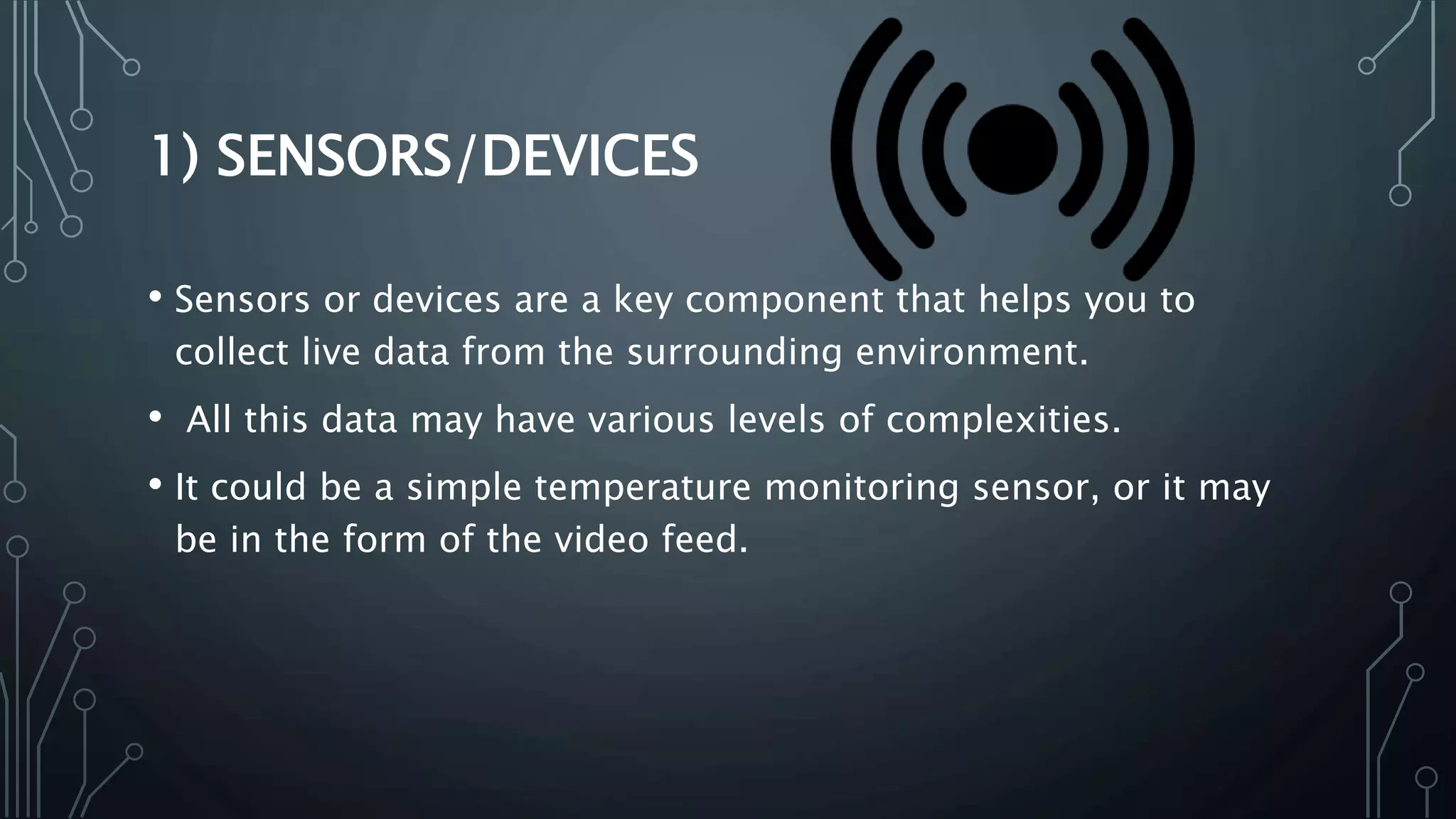 1) SENSORS/DEVICES
• Sensors or devices are a key component that helps you to
collect live data from the surrounding environment.
• All this data may have various levels of complexities.
• It could be a simple temperature monitoring sensor, or it may
be in the form of the video feed.
 