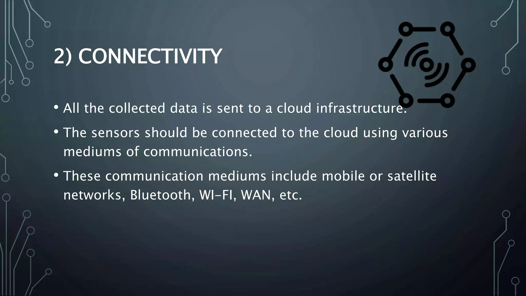 2) CONNECTIVITY
• All the collected data is sent to a cloud infrastructure.
• The sensors should be connected to the cloud using various
mediums of communications.
• These communication mediums include mobile or satellite
networks, Bluetooth, WI-FI, WAN, etc.
 
