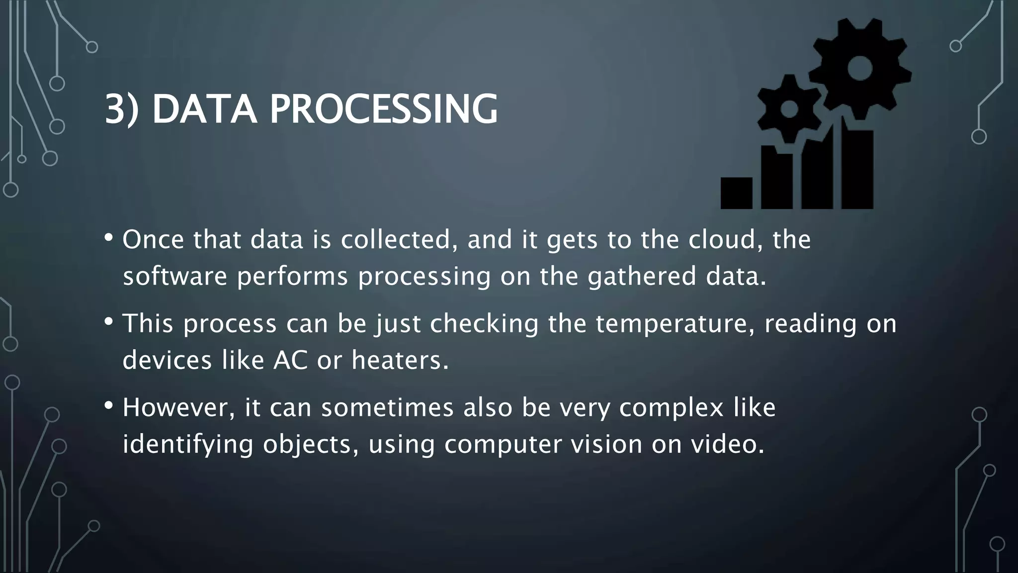 3) DATA PROCESSING
• Once that data is collected, and it gets to the cloud, the
software performs processing on the gathered data.
• This process can be just checking the temperature, reading on
devices like AC or heaters.
• However, it can sometimes also be very complex like
identifying objects, using computer vision on video.
 