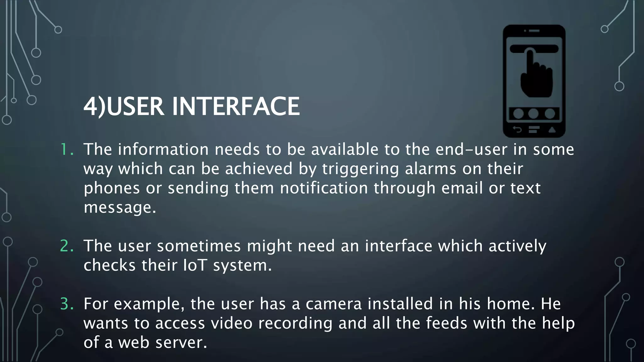 4)USER INTERFACE
1. The information needs to be available to the end-user in some
way which can be achieved by triggering alarms on their
phones or sending them notification through email or text
message.
2. The user sometimes might need an interface which actively
checks their IoT system.
3. For example, the user has a camera installed in his home. He
wants to access video recording and all the feeds with the help
of a web server.
 