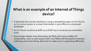 What is an example of an Internet ofThings
device?
• A lightbulb that can be switched on using a smartphone app is an IoT device,
as is a motion sensor or a smart thermostat in your office or a connected
streetlight.
• An IoT device could be as fluffy as a child's toy or as serious as a driverless
truck.
• Some larger objects may themselves be filled with many smaller IoT
components, such as a jet engine that's now filled with thousands of sensors
collecting and transmitting data back to make sure it is operating efficiently.
 