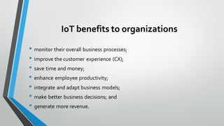 IoT benefits to organizations
• monitor their overall business processes;
• improve the customer experience (CX);
• save time and money;
• enhance employee productivity;
• integrate and adapt business models;
• make better business decisions; and
• generate more revenue.
 