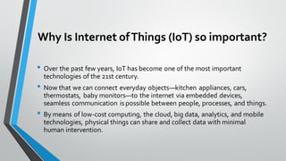 Why Is Internet ofThings (IoT) so important?
• Over the past few years, IoT has become one of the most important
technologies of the 21st century.
• Now that we can connect everyday objects—kitchen appliances, cars,
thermostats, baby monitors—to the internet via embedded devices,
seamless communication is possible between people, processes, and things.
• By means of low-cost computing, the cloud, big data, analytics, and mobile
technologies, physical things can share and collect data with minimal
human intervention.
 