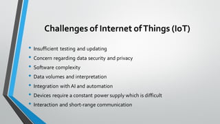Challenges of Internet ofThings (IoT)
• Insufficient testing and updating
• Concern regarding data security and privacy
• Software complexity
• Data volumes and interpretation
• Integration with AI and automation
• Devices require a constant power supply which is difficult
• Interaction and short-range communication
 