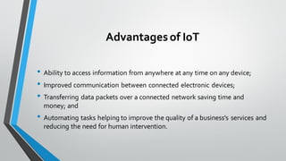 Advantagesof IoT
• Ability to access information from anywhere at any time on any device;
• Improved communication between connected electronic devices;
• Transferring data packets over a connected network saving time and
money; and
• Automating tasks helping to improve the quality of a business's services and
reducing the need for human intervention.
 
