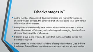 DisadvantagesIoT
• As the number of connected devices increases and more information is
shared between devices, the potential that a hacker could steal confidential
information also increases.
• Enterprises may eventually have to deal with massive numbers -- maybe
even millions -- of IoT devices, and collecting and managing the data from
all those devices will be challenging.
• If there's a bug in the system, it's likely that every connected device will
become corrupted.
• Since there's no international standard of compatibility for IoT, it's difficult
for devices from different manufacturers to communicate with each other.
 