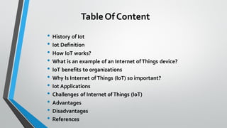 TableOf Content
• History of Iot
• Iot Definition
• How IoT works?
• What is an example of an Internet of Things device?
• IoT benefits to organizations
• Why Is Internet of Things (IoT) so important?
• Iot Applications
• Challenges of Internet of Things (IoT)
• Advantages
• Disadvantages
• References
 