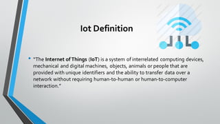 Iot Definition
• “The Internet of Things (IoT) is a system of interrelated computing devices,
mechanical and digital machines, objects, animals or people that are
provided with unique identifiers and the ability to transfer data over a
network without requiring human-to-human or human-to-computer
interaction.”
 