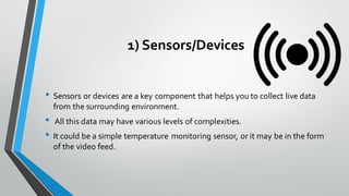 1) Sensors/Devices
• Sensors or devices are a key component that helps you to collect live data
from the surrounding environment.
• All this data may have various levels of complexities.
• It could be a simple temperature monitoring sensor, or it may be in the form
of the video feed.
 