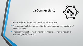 2) Connectivity
• All the collected data is sent to a cloud infrastructure.
• The sensors should be connected to the cloud using various mediums of
communications.
• These communication mediums include mobile or satellite networks,
Bluetooth, WI-FI, WAN, etc.
 