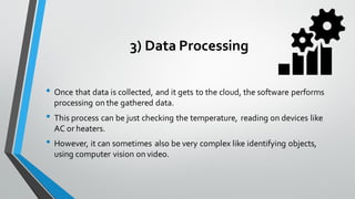 3) Data Processing
• Once that data is collected, and it gets to the cloud, the software performs
processing on the gathered data.
• This process can be just checking the temperature, reading on devices like
AC or heaters.
• However, it can sometimes also be very complex like identifying objects,
using computer vision on video.
 