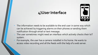 4)User Interface
• The information needs to be available to the end-user in some way which
can be achieved by triggering alarms on their phones or sending them
notification through email or text message.
o The user sometimes might need an interface which actively checks their IoT
system.
• For example, the user has a camera installed in his home. He wants to
access video recording and all the feeds with the help of a web server.
 