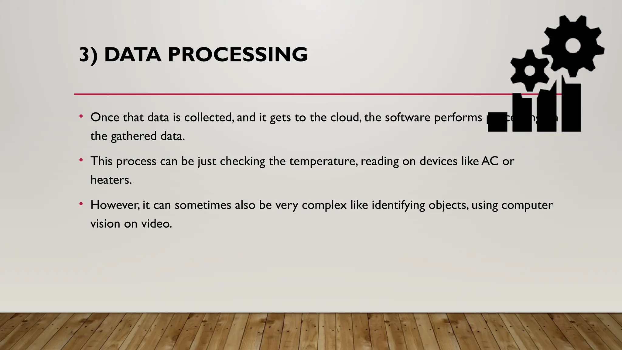 3) DATA PROCESSING
• Once that data is collected, and it gets to the cloud, the software performs processing on
the gathered data.
• This process can be just checking the temperature, reading on devices like AC or
heaters.
• However, it can sometimes also be very complex like identifying objects, using computer
vision on video.
 
